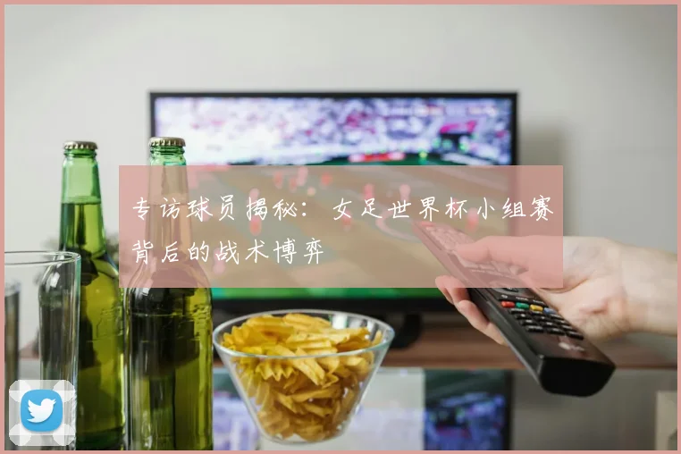 专访球员揭秘:女足世界杯小组赛背后的战术博弈