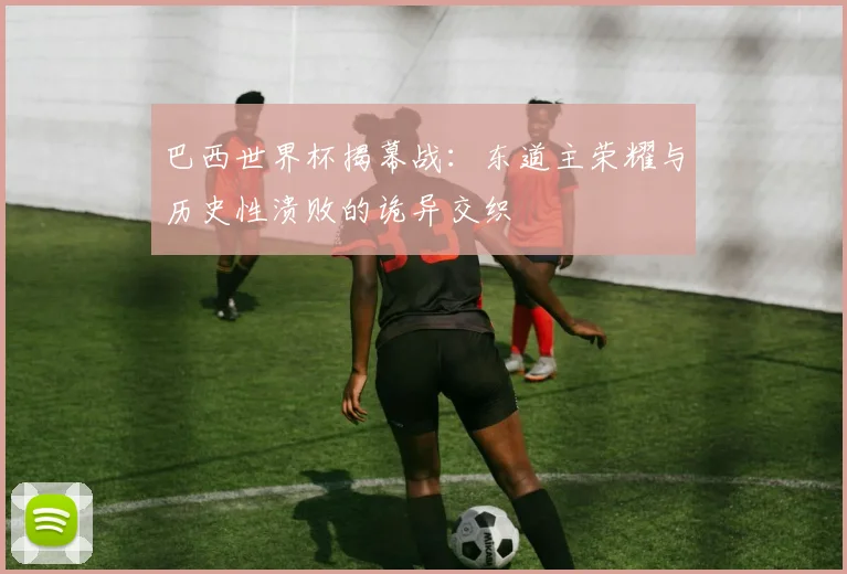 巴西世界杯揭幕战：东道主荣耀与历史性溃败的诡异交织