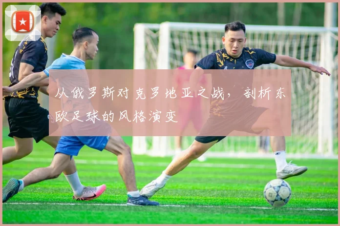 从俄罗斯对克罗地亚之战，剖析东欧足球的风格演变