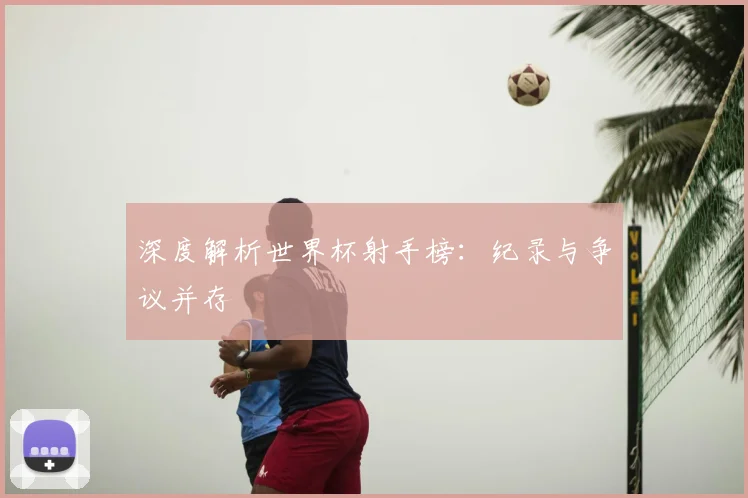 深度解析世界杯射手榜：纪录与争议并存