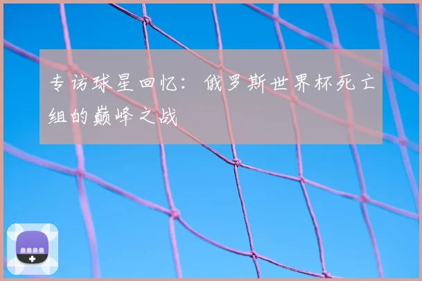 专访球星回忆:俄罗斯世界杯死亡组的巅峰之战