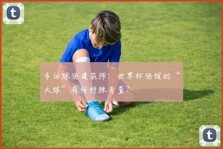 专访球场建筑师:世界杯场馆的“大球”有何特殊考量?