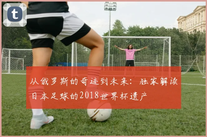 从俄罗斯的奇迹到未来：独家解读日本足球的2018世界杯遗产