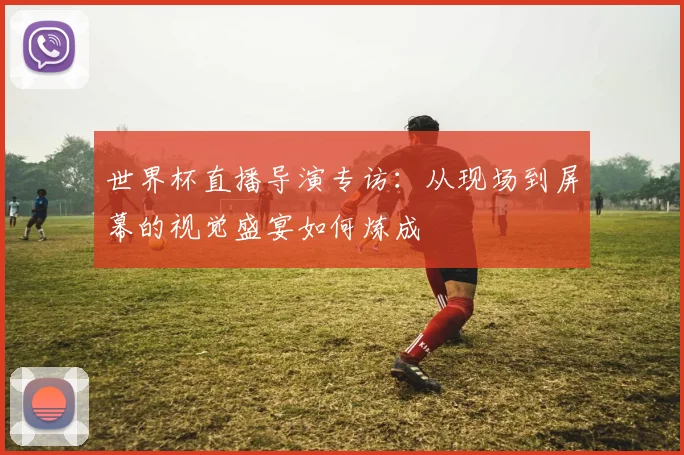 世界杯直播导演专访：从现场到屏幕的视觉盛宴如何炼成