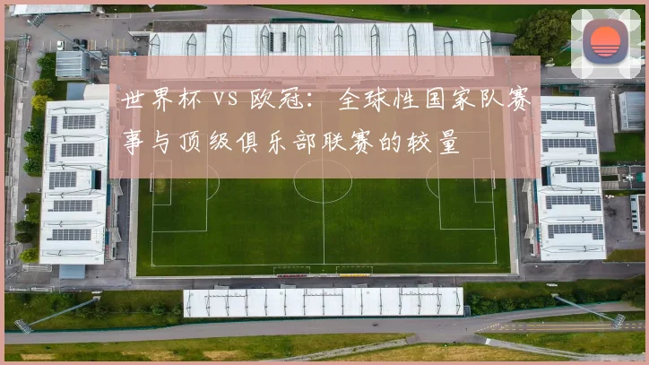 世界杯 vs 欧冠：全球性国家队赛事与顶级俱乐部联赛的较量