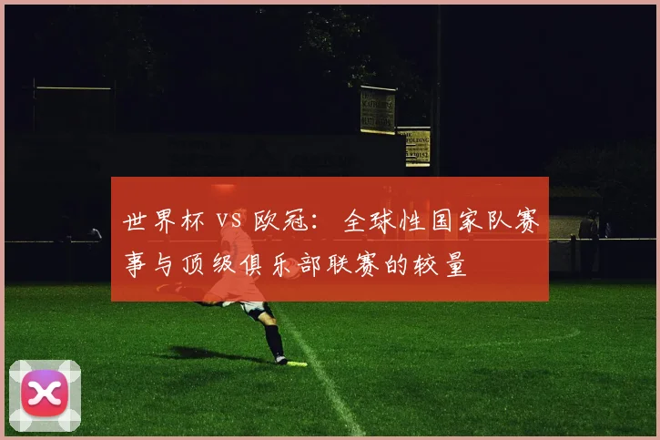 世界杯 vs 欧冠:全球性国家队赛事与顶级俱乐部联赛的较量